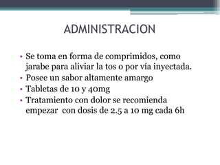 ADMINISTRACION
• Se toma en forma de comprimidos, como
jarabe para aliviar la tos o por vía inyectada.
• Posee un sabor altamente amargo
• Tabletas de 10 y 40mg
• Tratamiento con dolor se recomienda
empezar con dosis de 2.5 a 10 mg cada 6h
 