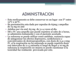 ADMINISTRACION
• Este medicamento se debe conservar en un lugar con T° entre
15°C a 30°C.
• Su presentación esta dada por capsulas de 65mg y ampollas
de 75 mg en 2ml
• Adultos por vía oral :65 mg de 3 a 4 veces al día.
• IM o IV: una ampolla que puede repetirse al cabo de 2 horas,
se administra lentamente y con el paciente acostado.
• La naloxona se puede utilizar como antídoto, sustancia capaz
de antagonizar los efectos depresores, cardiotoxicos y
convulsivantes de destropropoxifeno, con dosis de 0,4 a 2mg
IV, si la respiración no ha mejorado se puede repetirla dosis
con intervalos de 2 a 3 minutos si luego de llegar a 10 mg de
naloxona la respiración no mejora se puede cuestionar si la
toxicidad fue realmente provocada por este.
 
