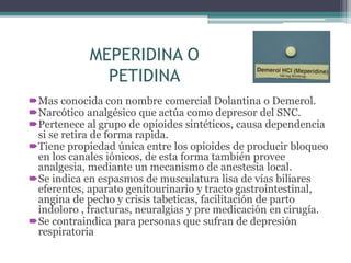 MEPERIDINA O
PETIDINA
Mas conocida con nombre comercial Dolantina o Demerol.
Narcótico analgésico que actúa como depresor del SNC.
Pertenece al grupo de opioides sintéticos, causa dependencia
si se retira de forma rapida.
Tiene propiedad única entre los opioides de producir bloqueo
en los canales iónicos, de esta forma también provee
analgesia, mediante un mecanismo de anestesia local.
Se indica en espasmos de musculatura lisa de vías biliares
eferentes, aparato genitourinario y tracto gastrointestinal,
angina de pecho y crisis tabeticas, facilitación de parto
indoloro , fracturas, neuralgias y pre medicación en cirugía.
Se contraindica para personas que sufran de depresión
respiratoria
 