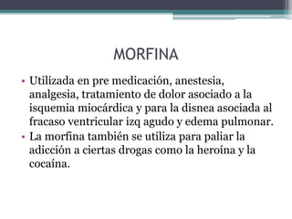 MORFINA
• Utilizada en pre medicación, anestesia,
analgesia, tratamiento de dolor asociado a la
isquemia miocárdica y para la disnea asociada al
fracaso ventricular izq agudo y edema pulmonar.
• La morfina también se utiliza para paliar la
adicción a ciertas drogas como la heroína y la
cocaína.
 