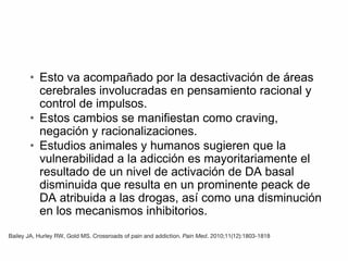 • Esto va acompañado por la desactivación de áreas
cerebrales involucradas en pensamiento racional y
control de impulsos.
• Estos cambios se manifiestan como craving,
negación y racionalizaciones.
• Estudios animales y humanos sugieren que la
vulnerabilidad a la adicción es mayoritariamente el
resultado de un nivel de activación de DA basal
disminuida que resulta en un prominente peack de
DA atribuida a las drogas, así como una disminución
en los mecanismos inhibitorios.
Bailey JA, Hurley RW, Gold MS. Crossroads of pain and addiction. Pain Med. 2010;11(12):1803‐1818
 