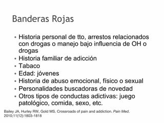 Banderas Rojas
• Historia personal de tto, arrestos relacionados
con drogas o manejo bajo influencia de OH o
drogas
• Historia familiar de adicción
• Tabaco
• Edad: jóvenes
• Historia de abuso emocional, físico o sexual
• Personalidades buscadoras de novedad
• Otros tipos de conductas adictivas: juego
patológico, comida, sexo, etc.
Bailey JA, Hurley RW, Gold MS. Crossroads of pain and addiction. Pain Med.
2010;11(12):1803‐1818
 