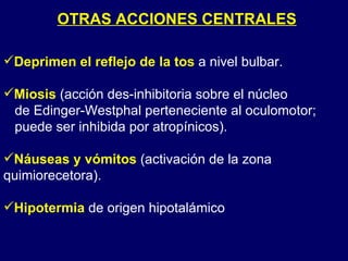 OTRAS ACCIONES CENTRALES Deprimen el reflejo de la tos   a nivel bulbar. Miosis   (acción des-inhibitoria sobre el núcleo  de Edinger-Westphal perteneciente al oculomotor; puede ser inhibida por atropínicos). Náuseas y vómitos   (activación de la zona quimiorecetora). Hipotermia   de origen hipotalámico 