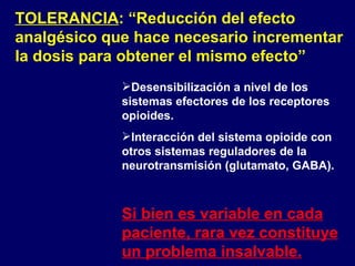 TOLERANCIA : “Reducción del efecto analgésico que hace necesario incrementar la dosis para obtener el mismo efecto” Desensibilización a nivel de los sistemas efectores de los receptores opioides.  Interacción del sistema opioide con otros sistemas reguladores de la neurotransmisión (glutamato, GABA). Si bien es variable en cada paciente, rara vez constituye un problema insalvable. 