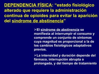 DEPENDENCIA FÍSICA : “estado fisiológico alterado que requiere la administración continua de opioides para evitar la aparición del  síndrome de abstinencia ” El  síndrome de abstinencia  se manifiesta al interrumpir el consumo y comprende un conjunto de síntomas cuya magnitud es proporcional a la de los cambios fisiológicos adaptativos previos. La intensidad y duración depende del fármaco, interrupción abrupta o prolongada, y del tiempo de tratamiento 