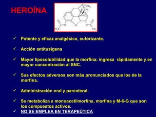 Potente y eficaz analgésico, euforizante.  Acción antitusígena Mayor liposolubilidad que la morfina: ingresa  rápidamente y en mayor concentración al SNC. Sus efectos adversos son más pronunciados que los de la morfina. Administración oral y parenteral. Se metaboliza a monoacetilmorfina, morfina y M-6-G que son los compuestos activos. NO SE EMPLEA EN TERAPEÚTICA HEROÍNA 