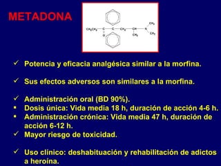 Potencia y eficacia analgésica similar a la morfina.  Sus efectos adversos son similares a la morfina.  Administración oral (BD 90%). Dosis única: Vida media 18 h, duración de acción 4-6 h. Administración crónica: Vida media 47 h, duración de acción 6-12 h. Mayor riesgo de toxicidad. Uso clínico: deshabituación y rehabilitación de adictos a heroína. METADONA 