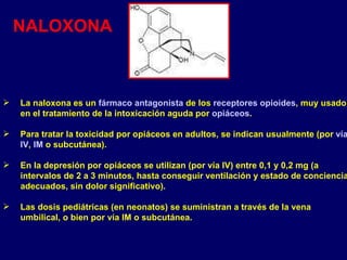 La naloxona es un  fármaco   antagonista  de los  receptores   opioides , muy usado en el tratamiento de la intoxicación aguda por  opiáceos . Para tratar la toxicidad por opiáceos en adultos, se indican usualmente (por  vía   IV ,  IM  o subcutánea).  En la depresión por opiáceos se utilizan (por vía IV) entre 0,1 y 0,2 mg (a intervalos de 2 a 3 minutos, hasta conseguir ventilación y estado de conciencia adecuados, sin dolor significativo). Las dosis pediátricas (en neonatos) se suministran a través de la vena umbilical, o bien por vía IM o subcutánea. NALOXONA 