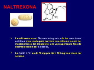 NALTREXONA La naltrexona es un  fármaco   antagonista  de los  receptores   opioides , muy usado para prevenir la recaída en la cura de mantenimiento del drogadicto, una vez superada la fase de desintoxicación por  opiáceos . La  dosis oral   es de 50 mg por día o 100 mg tres veces por semana.  