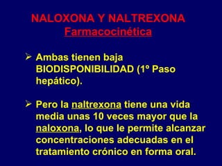 NALOXONA Y NALTREXONA Farmacocinética Ambas tienen baja BIODISPONIBILIDAD (1º Paso hepático).  Pero la  naltrexona  tiene una vida media unas 10 veces mayor que la  naloxona , lo que le permite alcanzar concentraciones adecuadas en el tratamiento crónico en forma oral. 