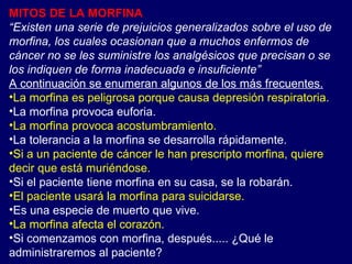MITOS DE LA MORFINA “ Existen una serie de prejuicios generalizados sobre el uso de morfina, los cuales ocasionan que a muchos enfermos de cáncer no se les suministre los analgésicos que precisan o se los indiquen de forma inadecuada e insuficiente” A continuación se enumeran algunos de los más frecuentes. La morfina es peligrosa porque causa depresión respiratoria. La morfina provoca euforia. La morfina provoca acostumbramiento. La tolerancia a la morfina se desarrolla rápidamente. Si a un paciente de cáncer le han prescripto morfina, quiere decir que está muriéndose. Si el paciente tiene morfina en su casa, se la robarán. El paciente usará la morfina para suicidarse. Es una especie de muerto que vive. La morfina afecta el corazón. Si comenzamos con morfina, después..... ¿Qué le administraremos al paciente? 
