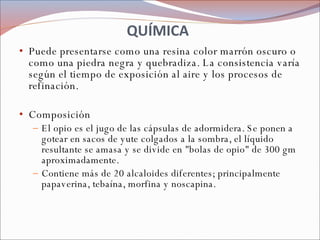 QUÍMICA Puede presentarse como una resina color marrón oscuro o como una piedra negra y quebradiza. La consistencia varía según el tiempo de exposición al aire y los procesos de refinación. Composición El opio es el jugo de las cápsulas de adormidera. Se ponen a gotear en sacos de yute colgados a la sombra, el líquido resultante se amasa y se divide en "bolas de opio" de 300 gm aproximadamente. Contiene más de 20 alcaloides diferentes; principalmente papaverina, tebaína, morfina y noscapina. 