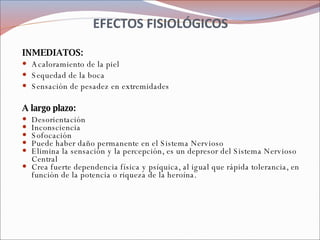 EFECTOS FISIOLÓGICOS INMEDIATOS:  Acaloramiento de la piel Sequedad de la boca Sensación de pesadez en extremidades  A largo plazo: Desorientación  Inconsciencia  Sofocación  Puede haber daño permanente en el Sistema Nervioso  Elimina la sensación y la percepción, es un depresor del Sistema Nervioso Central  Crea fuerte dependencia física y psíquica, al igual que rápida tolerancia, en función de la potencia o riqueza de la heroína. 