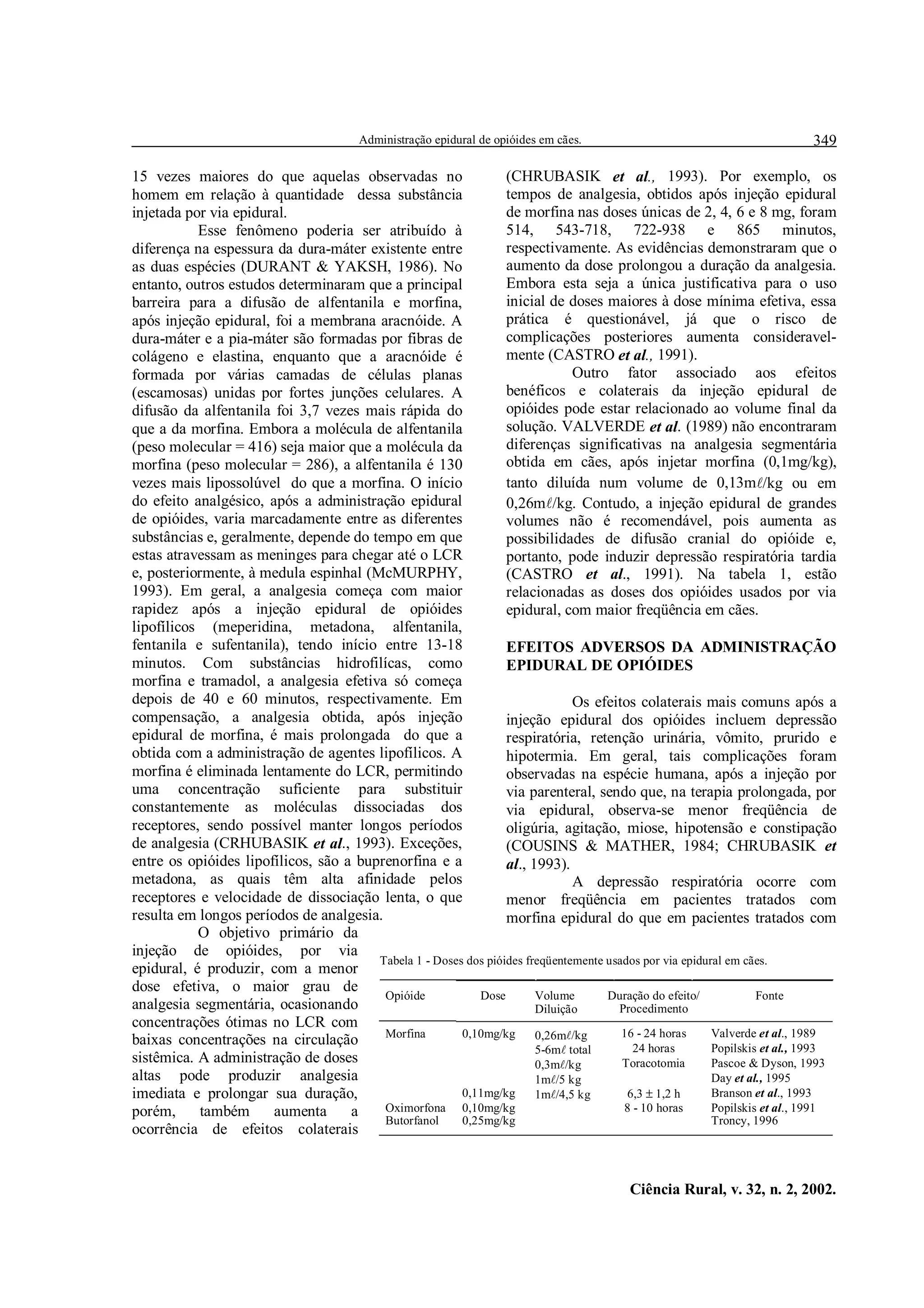 Administração epidural de opióides em cães.                                       349

15 vezes maiores do que aquelas observadas no                    (CHRUBASIK et al., 1993). Por exemplo, os
homem em relação à quantidade dessa substância                   tempos de analgesia, obtidos após injeção epidural
injetada por via epidural.                                       de morfina nas doses únicas de 2, 4, 6 e 8 mg, foram
           Esse fenômeno poderia ser atribuído à                 514, 543-718, 722-938 e 865 minutos,
diferença na espessura da dura-máter existente entre             respectivamente. As evidências demonstraram que o
as duas espécies (DURANT & YAKSH, 1986). No                      aumento da dose prolongou a duração da analgesia.
entanto, outros estudos determinaram que a principal             Embora esta seja a única justificativa para o uso
barreira para a difusão de alfentanila e morfina,                inicial de doses maiores à dose mínima efetiva, essa
após injeção epidural, foi a membrana aracnóide. A               prática é questionável, já que o risco de
dura-máter e a pia-máter são formadas por fibras de              complicações posteriores aumenta consideravel-
colágeno e elastina, enquanto que a aracnóide é                  mente (CASTRO et al., 1991).
formada por várias camadas de células planas                                  Outro fator associado aos efeitos
(escamosas) unidas por fortes junções celulares. A               benéficos e colaterais da injeção epidural de
difusão da alfentanila foi 3,7 vezes mais rápida do              opióides pode estar relacionado ao volume final da
que a da morfina. Embora a molécula de alfentanila               solução. VALVERDE et al. (1989) não encontraram
(peso molecular = 416) seja maior que a molécula da              diferenças significativas na analgesia segmentária
morfina (peso molecular = 286), a alfentanila é 130              obtida em cães, após injetar morfina (0,1mg/kg),
vezes mais lipossolúvel do que a morfina. O início               tanto diluída num volume de 0,13m/kg ou em
do efeito analgésico, após a administração epidural              0,26m/kg. Contudo, a injeção epidural de grandes
de opióides, varia marcadamente entre as diferentes              volumes não é recomendável, pois aumenta as
substâncias e, geralmente, depende do tempo em que               possibilidades de difusão cranial do opióide e,
estas atravessam as meninges para chegar até o LCR               portanto, pode induzir depressão respiratória tardia
e, posteriormente, à medula espinhal (McMURPHY,                  (CASTRO et al., 1991). Na tabela 1, estão
1993). Em geral, a analgesia começa com maior                    relacionadas as doses dos opióides usados por via
rapidez após a injeção epidural de opióides                      epidural, com maior freqüência em cães.
lipofílicos (meperidina, metadona, alfentanila,
fentanila e sufentanila), tendo início entre 13-18               EFEITOS ADVERSOS DA ADMINISTRAÇÃO
minutos. Com substâncias hidrofilícas, como                      EPIDURAL DE OPIÓIDES
morfina e tramadol, a analgesia efetiva só começa
depois de 40 e 60 minutos, respectivamente. Em                                Os efeitos colaterais mais comuns após a
compensação, a analgesia obtida, após injeção                    injeção epidural dos opióides incluem depressão
epidural de morfina, é mais prolongada do que a                  respiratória, retenção urinária, vômito, prurido e
obtida com a administração de agentes lipofílicos. A             hipotermia. Em geral, tais complicações foram
morfina é eliminada lentamente do LCR, permitindo                observadas na espécie humana, após a injeção por
uma concentração suficiente para substituir                      via parenteral, sendo que, na terapia prolongada, por
constantemente as moléculas dissociadas dos                      via epidural, observa-se menor freqüência de
receptores, sendo possível manter longos períodos                oligúria, agitação, miose, hipotensão e constipação
de analgesia (CRHUBASIK et al., 1993). Exceções,                 (COUSINS  MATHER, 1984; CHRUBASIK et
entre os opióides lipofílicos, são a buprenorfina e a            al., 1993).
metadona, as quais têm alta afinidade pelos                                   A depressão respiratória ocorre com
receptores e velocidade de dissociação lenta, o que              menor freqüência em pacientes tratados com
resulta em longos períodos de analgesia.                         morfina epidural do que em pacientes tratados com
           O objetivo primário da
injeção de opióides, por via
                                        Tabela 1 - Doses dos pióides freqüentemente usados por via epidural em cães.
epidural, é produzir, com a menor
dose efetiva, o maior grau de
                                         Opióide           Dose        Volume       Duração do efeito/            Fonte
analgesia segmentária, ocasionando                                     Diluição       Procedimento
concentrações ótimas no LCR com
                                         Morfina        0,10mg/kg      0,26m/kg       16 - 24 horas     Valverde et al., 1989
baixas concentrações na circulação
                                                                       5-6m total       24 horas        Popilskis et al., 1993
sistêmica. A administração de doses                                    0,3m/kg        Toracotomia       Pascoe  Dyson, 1993
altas pode produzir analgesia                                          1m/5 kg                          Day et al., 1995
imediata e prolongar sua duração,                       0,11mg/kg      1m/4,5 kg       6,3 ± 1,2 h      Branson et al., 1993
porém,      também     aumenta      a    Oximorfona 0,10mg/kg                          8 - 10 horas      Popilskis et al., 1991
                                         Butorfanol     0,25mg/kg                                        Troncy, 1996
ocorrência de efeitos colaterais


                                                                                         Ciência Rural, v. 32, n. 2, 2002.
 