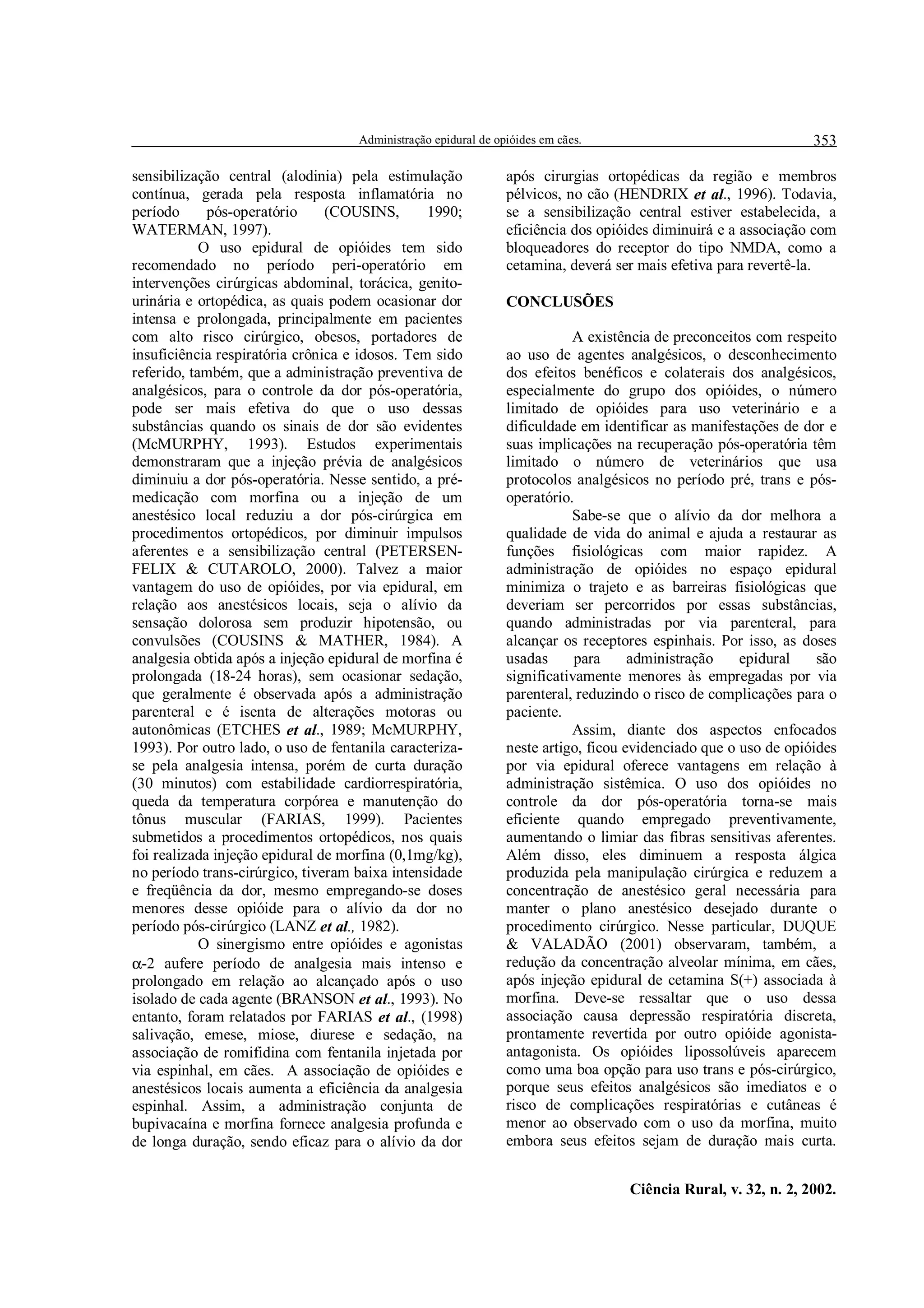 Administração epidural de opióides em cães.                                  353

sensibilização central (alodinia) pela estimulação               após cirurgias ortopédicas da região e membros
contínua, gerada pela resposta inflamatória no                   pélvicos, no cão (HENDRIX et al., 1996). Todavia,
período      pós-operatório     (COUSINS,       1990;            se a sensibilização central estiver estabelecida, a
WATERMAN, 1997).                                                 eficiência dos opióides diminuirá e a associação com
            O uso epidural de opióides tem sido                  bloqueadores do receptor do tipo NMDA, como a
recomendado no período peri-operatório em                        cetamina, deverá ser mais efetiva para revertê-la.
intervenções cirúrgicas abdominal, torácica, genito-
urinária e ortopédica, as quais podem ocasionar dor              CONCLUSÕES
intensa e prolongada, principalmente em pacientes
com alto risco cirúrgico, obesos, portadores de                             A existência de preconceitos com respeito
insuficiência respiratória crônica e idosos. Tem sido            ao uso de agentes analgésicos, o desconhecimento
referido, também, que a administração preventiva de              dos efeitos benéficos e colaterais dos analgésicos,
analgésicos, para o controle da dor pós-operatória,              especialmente do grupo dos opióides, o número
pode ser mais efetiva do que o uso dessas                        limitado de opióides para uso veterinário e a
substâncias quando os sinais de dor são evidentes                dificuldade em identificar as manifestações de dor e
(McMURPHY, 1993). Estudos experimentais                          suas implicações na recuperação pós-operatória têm
demonstraram que a injeção prévia de analgésicos                 limitado o número de veterinários que usa
diminuiu a dor pós-operatória. Nesse sentido, a pré-             protocolos analgésicos no período pré, trans e pós-
medicação com morfina ou a injeção de um                         operatório.
anestésico local reduziu a dor pós-cirúrgica em                             Sabe-se que o alívio da dor melhora a
procedimentos ortopédicos, por diminuir impulsos                 qualidade de vida do animal e ajuda a restaurar as
aferentes e a sensibilização central (PETERSEN-                  funções fisiológicas com maior rapidez. A
FELIX  CUTAROLO, 2000). Talvez a maior                          administração de opióides no espaço epidural
vantagem do uso de opióides, por via epidural, em                minimiza o trajeto e as barreiras fisiológicas que
relação aos anestésicos locais, seja o alívio da                 deveriam ser percorridos por essas substâncias,
sensação dolorosa sem produzir hipotensão, ou                    quando administradas por via parenteral, para
convulsões (COUSINS  MATHER, 1984). A                           alcançar os receptores espinhais. Por isso, as doses
analgesia obtida após a injeção epidural de morfina é            usadas      para     administração    epidural    são
prolongada (18-24 horas), sem ocasionar sedação,                 significativamente menores às empregadas por via
que geralmente é observada após a administração                  parenteral, reduzindo o risco de complicações para o
parenteral e é isenta de alterações motoras ou                   paciente.
autonômicas (ETCHES et al., 1989; McMURPHY,                                 Assim, diante dos aspectos enfocados
1993). Por outro lado, o uso de fentanila caracteriza-           neste artigo, ficou evidenciado que o uso de opióides
se pela analgesia intensa, porém de curta duração                por via epidural oferece vantagens em relação à
(30 minutos) com estabilidade cardiorrespiratória,               administração sistêmica. O uso dos opióides no
queda da temperatura corpórea e manutenção do                    controle da dor pós-operatória torna-se mais
tônus muscular (FARIAS, 1999). Pacientes                         eficiente quando empregado preventivamente,
submetidos a procedimentos ortopédicos, nos quais                aumentando o limiar das fibras sensitivas aferentes.
foi realizada injeção epidural de morfina (0,1mg/kg),            Além disso, eles diminuem a resposta álgica
no período trans-cirúrgico, tiveram baixa intensidade            produzida pela manipulação cirúrgica e reduzem a
e freqüência da dor, mesmo empregando-se doses                   concentração de anestésico geral necessária para
menores desse opióide para o alívio da dor no                    manter o plano anestésico desejado durante o
período pós-cirúrgico (LANZ et al., 1982).                       procedimento cirúrgico. Nesse particular, DUQUE
            O sinergismo entre opióides e agonistas               VALADÃO (2001) observaram, também, a
α-2 aufere período de analgesia mais intenso e                   redução da concentração alveolar mínima, em cães,
prolongado em relação ao alcançado após o uso                    após injeção epidural de cetamina S(+) associada à
isolado de cada agente (BRANSON et al., 1993). No                morfina. Deve-se ressaltar que o uso dessa
entanto, foram relatados por FARIAS et al., (1998)               associação causa depressão respiratória discreta,
salivação, emese, miose, diurese e sedação, na                   prontamente revertida por outro opióide agonista-
associação de romifidina com fentanila injetada por              antagonista. Os opióides lipossolúveis aparecem
via espinhal, em cães. A associação de opióides e                como uma boa opção para uso trans e pós-cirúrgico,
anestésicos locais aumenta a eficiência da analgesia             porque seus efeitos analgésicos são imediatos e o
espinhal. Assim, a administração conjunta de                     risco de complicações respiratórias e cutâneas é
bupivacaína e morfina fornece analgesia profunda e               menor ao observado com o uso da morfina, muito
de longa duração, sendo eficaz para o alívio da dor              embora seus efeitos sejam de duração mais curta.


                                                                                    Ciência Rural, v. 32, n. 2, 2002.
 