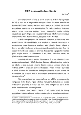 O PIÁ e a encruzilhada da história 
Val Lima1 
Uma encruzilhada inédita. É assim o começo de toda nova jornada 
do PIÁ. A cada ano, o Programa de Iniciação Artística cria novos territórios ao 
provocar encontros, também inéditos, entre os espaços culturais, os artistas 
educadores, as crianças e os adolescentes. E a cada novo início é sempre 
assim, novos encontros acabam sendo provocados: quatro artistas 
educadores, quatro linguagens e quatro histórias de vida formam uma nova 
encruzilhada, cheia de expectativas, desejos e muitos desafios. 
O PIÁ é um programa da Secretaria Municipal de Cultura de São 
Paulo que tem como proposta iniciar e despertar o interesse das crianças e 
adolescentes pelas linguagens artísticas: artes visuais, dança, música e 
teatro, que são trabalhadas juntas, promovendo experiências com foco no 
desenvolvimento dos processos criativos. Propiciando espaços-laboratórios 
para criação através da brincadeira e do lúdico, ampliando assim, as 
possibilidades de expressão artística. 
Uma das grandes potências do programa é ter se estabelecido em 
equipamentos culturais (CEUS, Centros Culturais e Bibliotecas) na periferia 
da cidade, ou seja, além de educar e discutir questões como as culturas da 
infância, o PIÁ se coloca em permanente debate sobre o público e o privado 
e sobre o direito dos cidadãos de participar livremente da vida cultural da 
comunidade, de fruir das artes e de participar do progresso científico e de 
seus benefícios.2 
Não seria, portanto, um exagero afirmar que o PIÁ é um programa de 
vanguarda dentro de uma rígida estrutura institucional. Estrutura que parece 
instaurar no programa a tradição do novo. Uma tradição que se dá tanto 
como potência quanto como fragilidade. 
E diante desse cenário, resolvi ir até minha janela de artista 
educadora e coordenadora de equipe, mas também de pesquisadora de arte- 
1 
Val Lima é artista educadora e coordenadora de equipe do PIÁ no CCJ, Centro Cultural da 
Juventude, na Vila Nova Cachoeirinha, zona norte de São Paulo. É fotógrafa e mestranda na 
linha de pesquisa Fundamentos do Ensino e Aprendizagem da Arte, na ECA/USP. 
2 Declaração Universal dos Direitos Humanos, 1947, Artigo XXVII, parágrafo 1. 
 