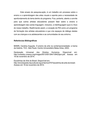 Este ensaio de pesquisa-ação, é um trabalho em processo sobre o 
ensino e a aprendizagem das artes visuais e aponta para a necessidade de 
aprofundamento do tema dentro do programa. Fica, portanto, aberto o convite 
para que outros artistas educadores possam falar sobre o ensino e 
aprendizagem das outras linguagem, inclusive, a interlinguagem que é o foco 
do nosso trabalho. Reafirmando assim, a vocação do PIÁ como um programa 
de formação dos artistas educadores e que cria espaços de diálogo destes 
com as crianças e os adolescentes e as comunidades do seu entorno. 
Referências Bibliográficas 
BANIN, Carolina Augusta. O ensino da arte na contemporaneidade: a trama 
da história. TCC. São Paulo: Centro Universitário Belas Artes, 2003. 
Declaração Universal dos Direitos Humanos. Disponível em: 
http://unesdoc.unesco.org/images/0013/001394/139423por.pdf. Acesso em 
18 de novembro de 2014. 
Escolinhas de Arte do Brasil. Disponível em: 
http://enciclopedia.itaucultural.org.br/termo3757/escolinha-de-arte-do-brasil. 
Acesso em 18 de novembro de 2014. 
