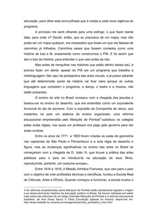educação, para olhar esta encruzilhada que é criada a cada nova vigência do 
programa. 
A princípio me senti olhando para uma esfinge: o que fazer diante 
dela, para onde ir? Decidi, então, que eu precisava de um mapa, mas não 
podia ser um mapa qualquer, era necessário que fosse um que me falasse de 
caminhos já trilhados. Caminhos esses que fossem contados como uma 
história de luta e fé, exatamente como construímos o PIÁ. E foi assim que 
abri o baú da história, para entender o que veio antes de nós. 
Mas antes de mergulhar nas histórias que estão dentro desse baú, é 
preciso fazer um alerta: apesar do PIÁ ser um programa que trabalha a 
interlinguagem, falo aqui da perspectiva das artes visuais, e já posso adiantar 
que até determinado ponto da história vai ficar claro porque as outras 
linguagens que compõem o programa, a dança, o teatro e a música, não 
estão presentes. 
O ensino de arte no Brasil começou com a chegada dos jesuítas e 
baseou-se no ensino do desenho, que era entendido como um equivalente 
funcional do ato de escrever. Com a expulsão da Companhia de Jesus, que 
implantou no país um sistema de ensino organizado, uma reforma 
educacional empreendida pelo Marquês de Pombal3 substituiu os colégios 
pelas aulas régias, nas quais um professor era pago pelo governo para dar 
aulas avulsas. 
Entre os anos de 1771 e 1800 foram criadas as aulas de geometria 
nas capitanias de São Paulo e Pernambuco e a aula régia de desenho e 
figura, mas as mudanças significativas no ensino das artes no Brasil só 
começariam com a chegada de D. João VI, que trouxe a prática das artes 
plásticas para o país ao introduzi-la na educação de seus filhos, 
reproduzindo, portanto, um costume europeu,. 
Entre 1816 e 1818, A Missão Artística Francesa, que veio para o país 
com o objetivo de criar profissões técnicas e científicas, fundou a Escola Real 
de Ciências, Artes e Ofícios. Quando começou a funcionar, a escola mudou o 
3 As reformas empreendidas pelos Marques de Pombal estão estritamente ligadas a origem 
e ao desenvolvimento histórico da educação pública no Brasil. Se houver interesse em saber 
mais sobre tais reformas há um artigo chamado Marquês de Pombal e a reforma educacional 
brasileira, de Ana Paula Secco e Tânia Conceição Iglesias do Amaral, disponível em: 
http://www.histedbr.fe.unicamp.br/navegando/periodo_pombalino_intro.html 
 