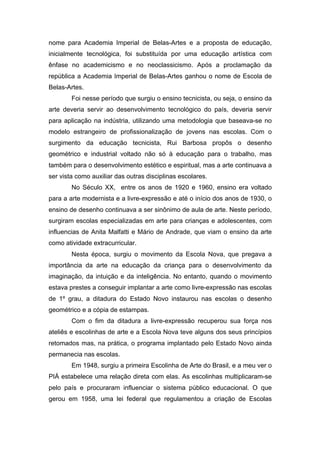 nome para Academia Imperial de Belas-Artes e a proposta de educação, 
inicialmente tecnológica, foi substituída por uma educação artística com 
ênfase no academicismo e no neoclassicismo. Após a proclamação da 
república a Academia Imperial de Belas-Artes ganhou o nome de Escola de 
Belas-Artes. 
Foi nesse período que surgiu o ensino tecnicista, ou seja, o ensino da 
arte deveria servir ao desenvolvimento tecnológico do país, deveria servir 
para aplicação na indústria, utilizando uma metodologia que baseava-se no 
modelo estrangeiro de profissionalização de jovens nas escolas. Com o 
surgimento da educação tecnicista, Rui Barbosa propôs o desenho 
geométrico e industrial voltado não só à educação para o trabalho, mas 
também para o desenvolvimento estético e espiritual, mas a arte continuava a 
ser vista como auxiliar das outras disciplinas escolares. 
No Século XX, entre os anos de 1920 e 1960, ensino era voltado 
para a arte modernista e a livre-expressão e até o início dos anos de 1930, o 
ensino de desenho continuava a ser sinônimo de aula de arte. Neste período, 
surgiram escolas especializadas em arte para crianças e adolescentes, com 
influencias de Anita Malfatti e Mário de Andrade, que viam o ensino da arte 
como atividade extracurricular. 
Nesta época, surgiu o movimento da Escola Nova, que pregava a 
importância da arte na educação da criança para o desenvolvimento da 
imaginação, da intuição e da inteligência. No entanto, quando o movimento 
estava prestes a conseguir implantar a arte como livre-expressão nas escolas 
de 1º grau, a ditadura do Estado Novo instaurou nas escolas o desenho 
geométrico e a cópia de estampas. 
Com o fim da ditadura a livre-expressão recuperou sua força nos 
ateliês e escolinhas de arte e a Escola Nova teve alguns dos seus princípios 
retomados mas, na prática, o programa implantado pelo Estado Novo ainda 
permanecia nas escolas. 
Em 1948, surgiu a primeira Escolinha de Arte do Brasil, e a meu ver o 
PIÁ estabelece uma relação direta com elas. As escolinhas multiplicaram-se 
pelo país e procuraram influenciar o sistema público educacional. O que 
gerou em 1958, uma lei federal que regulamentou a criação de Escolas 
 