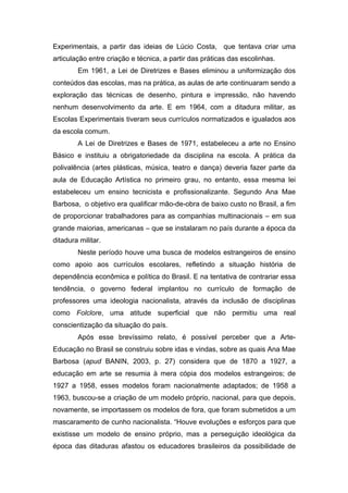 Experimentais, a partir das ideias de Lúcio Costa, que tentava criar uma 
articulação entre criação e técnica, a partir das práticas das escolinhas. 
Em 1961, a Lei de Diretrizes e Bases eliminou a uniformização dos 
conteúdos das escolas, mas na prática, as aulas de arte continuaram sendo a 
exploração das técnicas de desenho, pintura e impressão, não havendo 
nenhum desenvolvimento da arte. E em 1964, com a ditadura militar, as 
Escolas Experimentais tiveram seus currículos normatizados e igualados aos 
da escola comum. 
A Lei de Diretrizes e Bases de 1971, estabeleceu a arte no Ensino 
Básico e instituiu a obrigatoriedade da disciplina na escola. A prática da 
polivalência (artes plásticas, música, teatro e dança) deveria fazer parte da 
aula de Educação Artística no primeiro grau, no entanto, essa mesma lei 
estabeleceu um ensino tecnicista e profissionalizante. Segundo Ana Mae 
Barbosa, o objetivo era qualificar mão-de-obra de baixo custo no Brasil, a fim 
de proporcionar trabalhadores para as companhias multinacionais – em sua 
grande maiorias, americanas – que se instalaram no país durante a época da 
ditadura militar. 
Neste período houve uma busca de modelos estrangeiros de ensino 
como apoio aos currículos escolares, refletindo a situação história de 
dependência econômica e política do Brasil. E na tentativa de contrariar essa 
tendência, o governo federal implantou no currículo de formação de 
professores uma ideologia nacionalista, através da inclusão de disciplinas 
como Folclore, uma atitude superficial que não permitiu uma real 
conscientização da situação do país. 
Após esse brevíssimo relato, é possível perceber que a Arte- 
Educação no Brasil se construiu sobre idas e vindas, sobre as quais Ana Mae 
Barbosa (apud BANIN, 2003, p. 27) considera que de 1870 a 1927, a 
educação em arte se resumia à mera cópia dos modelos estrangeiros; de 
1927 a 1958, esses modelos foram nacionalmente adaptados; de 1958 a 
1963, buscou-se a criação de um modelo próprio, nacional, para que depois, 
novamente, se importassem os modelos de fora, que foram submetidos a um 
mascaramento de cunho nacionalista. “Houve evoluções e esforços para que 
existisse um modelo de ensino próprio, mas a perseguição ideológica da 
época das ditaduras afastou os educadores brasileiros da possibilidade de 
 