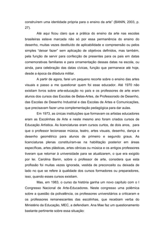 construírem uma identidade própria para o ensino da arte” (BANIN, 2003, p. 
27). 
Até aqui ficou claro que a prática do ensino da arte nas escolas 
brasileiras esteve marcada não só por essa permanência do ensino do 
desenho, muitas vezes destituído de aplicabilidade e compreensão ou pelos 
simples “deixar fazer” sem aplicação de objetivos definidos, mas também, 
pela função de servir para confecção de presentes para os pais em datas 
comemorativas familiares e para ornamentação dessas datas na escola, ou 
ainda, para celebração das datas cívicas, função que permanece até hoje, 
desde a época da ditadura militar. 
A partir de agora, farei um pequeno recorte sobre o ensino das artes 
visuais e passo a me questionar quem foi esse educador. Até 1970 não 
existiam livros sobre arte-educação no país e os professores de arte eram 
alunos dos cursos das Escolas de Belas-Artes, de Professorado de Desenho, 
das Escolas de Desenho Industrial e das Escolas de Artes e Comunicações, 
que precisavam fazer uma complementação pedagógica para dar aulas. 
Em 1973, as únicas instituições que formavam os artistas educadores 
eram as Escolinhas de Arte e neste mesmo ano foram criados cursos de 
Educação Artística. As licenciaturas eram cursos curtos, de dois anos, para 
que o professor lecionasse música, teatro, artes visuais, desenho, dança e 
desenho geométrico para alunos de primeiro e segundo graus. As 
licenciaturas plenas constituíram-se na habilitação posterior em áreas 
específicas, artes plásticas, artes cênicas ou música e os antigos professores 
tiveram que retornar à universidade para se atualizarem, o que era exigido 
por lei. Carolina Banin, sobre o professor de arte, considera que esta 
profissão foi muitas vezes ignorada, vestida de preconceito ou deixada de 
lado no que se refere à qualidade dos cursos formadores ou preparadores, 
isso, quando esses cursos existiam. 
Mas, em 1983, o curso da história ganha um novo capítulo com o I 
Congresso Nacional de Arte-Educadores. Neste congresso uma polêmica 
sobre a questão da polivalência, os professores universitários a criticaram e 
os professores remanescentes das escolinhas, que recebiam verba do 
Ministério da Educação, MEC, a defendiam. Ana Mae faz um questionamento 
bastante pertinente sobre essa situação: 
 