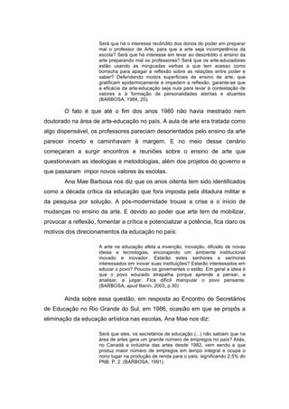 Será que há o interesse recôndito dos donos do poder em preparar 
mal o professor de Arte, para que a arte seja incompetência da 
escola? Será que há interesse em levar ao descrédito o ensino da 
arte preparando mal os professores? Será que os arte-educadores 
estão usando as minguadas verbas a que tem acesso como 
borracha para apagar a reflexão sobre as relações entre poder e 
saber? Defendendo modos superficiais de ensino de arte, que 
gratificam epidermicamente e impedem a reflexão, garante-se que 
a eficácia da arte-educação seja nula para levar à contestação de 
valores e à formação de personalidades atentas e atuantes 
(BARBOSA, 1984, 20). 
O fato é que até o fim dos anos 1980 não havia mestrado nem 
doutorado na área de arte-educação no país. A aula de arte era tratada como 
algo dispensável, os professores pareciam desorientados pelo ensino da arte 
parecer incerto e caminhavam à margem. E no meio desse cenário 
começaram a surgir encontros e reuniões sobre o ensino de arte que 
questionavam as ideologias e metodologias, além dos projetos do governo e 
que passaram impor novos valores às escolas. 
Ana Mae Barbosa nos diz que os anos oitenta tem sido identificados 
como a década crítica da educação que fora imposta pela ditadura militar e 
da pesquisa por solução. A pós-modernidade trouxe a crise e o início de 
mudanças no ensino da arte. E devido ao poder que arte tem de mobilizar, 
provocar a reflexão, fomentar a crítica e potencializar a potência, fica claro os 
motivos dos direcionamentos da educação no país: 
A arte na educação afeta a invenção, inovação, difusão de novas 
ideias e tecnologias, encorajando um ambiente institucional 
inovado e inovador. Estarão estes senhores e senhoras 
interessados em inovar suas instituições? Estarão interessados em 
educar o povo? Poucos os governantes o estão. Em geral a ideia é 
que o povo educado atrapalha porque aprende a pensar, a 
analisar, a julgar. Fica difícil manipular o povo pensante. 
(BARBOSA, apud Banin, 2003, p.30) 
Ainda sobre essa questão, em resposta ao Encontro de Secretários 
de Educação no Rio Grande do Sul, em 1986, ocasião em que se propôs a 
eliminação da educação artística nas escolas, Ana Mae nos diz: 
Será que eles, os secretários de educação (...) não sabiam que na 
área de artes gera um grande número de empregos no país? Aliás, 
no Canadá a indústria das artes desde 1982, vem sendo a que 
produz maior número de empregos em tempo integral e ocupa o 
nono lugar na produção de renda para o país, significando 2,5% do 
PNB. P. 2. (BARBOSA, 1991) 
 