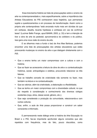 Essa brevíssima história se trata de preocupações sobre o ensino da 
arte na contemporaneidade e, mais especificamente, sobre a importância dos 
Artistas Educadores do PIÁ conhecerem essa trajetória, que permanece 
sujeita a questionamentos e em processo de transformação. Assim como a 
própria arte contemporânea “está ancorada muito mais em dúvidas do que 
em certezas, desafia, levanta hipóteses e antíteses em vez de confirmar 
teses” (Lucimar Bello Frange, apud BANIN, 2003, p. 33) e tem a intenção de 
tirar a obra de arte do pedestal, aproximando-a do cotidiano e do público. 
Isso gera uma nova visão do ensino da arte. 
E se olharmos mais a fundo o baú de Ana Mae Barbosa, podemos 
encontrar uma lista de preocupações dos artistas educadores que estão 
provocando mudanças no ensino da arte e que dialogam diretamente com o 
PIÁ: 
• Que o ensino tenha um maior compromisso com a cultura e com a 
história; 
• Que ao fazer se acrescente a leitura da obra de arte e a contextualização 
histórica, social, antropológica e estética, procurando relacionar os três 
fatores; 
• Que se trabalhe conceito de criatividade não somente no fazer, mas 
também na leitura e na contextualização; 
• Que se valorize, além da criatividade, a elaboração e a flexibilidade; 
• Que se tenha um maior compromisso com a diversidade cultural, no que 
diz respeito à consideração e conhecimento dos diversos códigos 
existentes (raça, etnia, classe social, gênero, etc.); 
• Que seja considerada a produção da comunidade, relacionando-a com 
outras culturas; 
• Que, enfim, a aula de Arte possa proporcionar e construir um saber 
consciente e informado. 
E permanecendo neste diálogo entre a história da Arte Educação no 
Brasil e o PIÁ, faz-se importante aprofundar alguns conceitos que são 
repetidos com frequência, mas de fato, pouco discutidos, como 
 