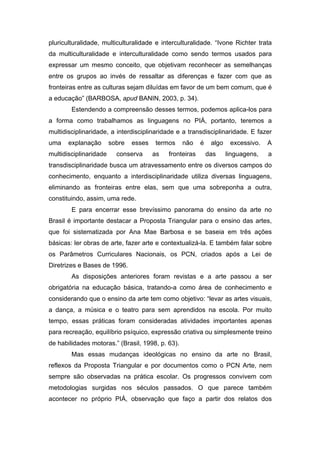 pluriculturalidade, multiculturalidade e interculturalidade. “Ivone Richter trata 
da multiculturalidade e interculturalidade como sendo termos usados para 
expressar um mesmo conceito, que objetivam reconhecer as semelhanças 
entre os grupos ao invés de ressaltar as diferenças e fazer com que as 
fronteiras entre as culturas sejam diluídas em favor de um bem comum, que é 
a educação” (BARBOSA, apud BANIN, 2003, p. 34). 
Estendendo a compreensão desses termos, podemos aplica-los para 
a forma como trabalhamos as linguagens no PIÁ, portanto, teremos a 
multidisciplinaridade, a interdisciplinaridade e a transdisciplinaridade. E fazer 
uma explanação sobre esses termos não é algo excessivo. A 
multidisciplinaridade conserva as fronteiras das linguagens, a 
transdisciplinaridade busca um atravessamento entre os diversos campos do 
conhecimento, enquanto a interdisciplinaridade utiliza diversas linguagens, 
eliminando as fronteiras entre elas, sem que uma sobreponha a outra, 
constituindo, assim, uma rede. 
E para encerrar esse brevíssimo panorama do ensino da arte no 
Brasil é importante destacar a Proposta Triangular para o ensino das artes, 
que foi sistematizada por Ana Mae Barbosa e se baseia em três ações 
básicas: ler obras de arte, fazer arte e contextualizá-la. E também falar sobre 
os Parâmetros Curriculares Nacionais, os PCN, criados após a Lei de 
Diretrizes e Bases de 1996. 
As disposições anteriores foram revistas e a arte passou a ser 
obrigatória na educação básica, tratando-a como área de conhecimento e 
considerando que o ensino da arte tem como objetivo: “levar as artes visuais, 
a dança, a música e o teatro para sem aprendidos na escola. Por muito 
tempo, essas práticas foram consideradas atividades importantes apenas 
para recreação, equilíbrio psíquico, expressão criativa ou simplesmente treino 
de habilidades motoras.” (Brasil, 1998, p. 63). 
Mas essas mudanças ideológicas no ensino da arte no Brasil, 
reflexos da Proposta Triangular e por documentos como o PCN Arte, nem 
sempre são observadas na prática escolar. Os progressos convivem com 
metodologias surgidas nos séculos passados. O que parece também 
acontecer no próprio PIÁ, observação que faço a partir dos relatos dos 
 