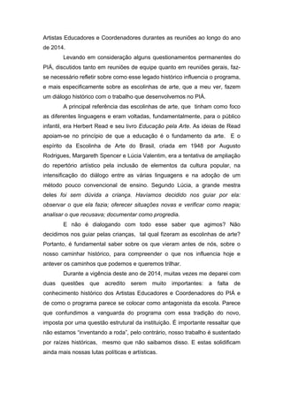 Artistas Educadores e Coordenadores durantes as reuniões ao longo do ano 
de 2014. 
Levando em consideração alguns questionamentos permanentes do 
PIÁ, discutidos tanto em reuniões de equipe quanto em reuniões gerais, faz-se 
necessário refletir sobre como esse legado histórico influencia o programa, 
e mais especificamente sobre as escolinhas de arte, que a meu ver, fazem 
um diálogo histórico com o trabalho que desenvolvemos no PIÁ. 
A principal referência das escolinhas de arte, que tinham como foco 
as diferentes linguagens e eram voltadas, fundamentalmente, para o público 
infantil, era Herbert Read e seu livro Educação pela Arte. As ideias de Read 
apoiam-se no princípio de que a educação é o fundamento da arte. E o 
espírito da Escolinha de Arte do Brasil, criada em 1948 por Augusto 
Rodrigues, Margareth Spencer e Lúcia Valentim, era a tentativa de ampliação 
do repertório artístico pela inclusão de elementos da cultura popular, na 
intensificação do diálogo entre as várias linguagens e na adoção de um 
método pouco convencional de ensino. Segundo Lúcia, a grande mestra 
deles foi sem dúvida a criança. Havíamos decidido nos guiar por ela: 
observar o que ela fazia; oferecer situações novas e verificar como reagia; 
analisar o que recusava; documentar como progredia. 
E não é dialogando com todo esse saber que agimos? Não 
decidimos nos guiar pelas crianças, tal qual fizeram as escolinhas de arte? 
Portanto, é fundamental saber sobre os que vieram antes de nós, sobre o 
nosso caminhar histórico, para compreender o que nos influencia hoje e 
antever os caminhos que podemos e queremos trilhar. 
Durante a vigência deste ano de 2014, muitas vezes me deparei com 
duas questões que acredito serem muito importantes: a falta de 
conhecimento histórico dos Artistas Educadores e Coordenadores do PIÁ e 
de como o programa parece se colocar como antagonista da escola. Parece 
que confundimos a vanguarda do programa com essa tradição do novo, 
imposta por uma questão estrutural da instituição. É importante ressaltar que 
não estamos “inventando a roda”, pelo contrário, nosso trabalho é sustentado 
por raízes históricas, mesmo que não saibamos disso. E estas solidificam 
ainda mais nossas lutas políticas e artísticas. 
 