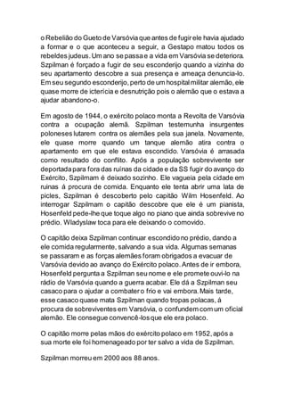 o Rebelião do Gueto de Varsóviaque antes de fugirele havia ajudado
a formar e o que aconteceu a seguir, a Gestapo matou todos os
rebeldes judeus.Um ano se passae a vida em Varsóvia se deteriora.
Szpilman é forçado a fugir de seu esconderijo quando a vizinha do
seu apartamento descobre a sua presença e ameaça denuncia-lo.
Em seu segundo esconderijo,perto de um hospitalmilitar alemão,ele
quase morre de icterícia e desnutrição pois o alemão que o estava a
ajudar abandono-o.
Em agosto de 1944, o exército polaco monta a Revolta de Varsóvia
contra a ocupação alemã. Szpilman testemunha insurgentes
poloneses lutarem contra os alemães pela sua janela. Novamente,
ele quase morre quando um tanque alemão atira contra o
apartamento em que ele estava escondido. Varsóvia é arrasada
como resultado do conflito. Após a população sobrevivente ser
deportadapara fora das ruínas da cidade e da SS fugir do avanço do
Exército, Szpilmam é deixado sozinho. Ele vagueia pela cidade em
ruinas á procura de comida. Enquanto ele tenta abrir uma lata de
picles, Szpilman é descoberto pelo capitão Wilm Hosenfeld. Ao
interrogar Szpilmam o capitão descobre que ele é um pianista,
Hosenfeld pede-lhe que toque algo no piano que ainda sobrevive no
prédio. Wladyslaw toca para ele deixando o comovido.
O capitão deixa Szpilman continuar escondido no prédio, dando a
ele comida regularmente, salvando a sua vida. Algumas semanas
se passaram e as forças alemães foram obrigados a evacuar de
Varsóvia devido ao avanço do Exército polaco.Antes de ir embora,
Hosenfeld pergunta a Szpilman seu nome e ele promete ouvi-lo na
rádio de Varsóvia quando a guerra acabar. Ele dá a Szpilman seu
casaco para o ajudar a combatero frio e vai embora.Mais tarde,
esse casaco quase mata Szpilman quando tropas polacas, á
procura de sobreviventes em Varsóvia, o confundem com um oficial
alemão. Ele consegue convencê-losque ele era polaco.
O capitão morre pelas mãos do exército polaco em 1952,após a
sua morte ele foi homenageado por ter salvo a vida de Szpilman.
Szpilman morreu em 2000 aos 88 anos.
 