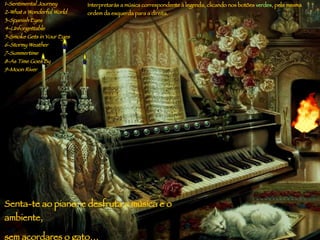 1-Sentimental Journey 2-What a Wonderful World 3-Spanish Eyes 4-Unforgettable 5-Smoke Gets in Your Eyes 6-Stormy Weather 7-Summertime 8-As Time Goes By 9-Moon River I nterpretarás  a  música  correspondente   à legenda, clicando nos  bot ões   verdes ,  pela mesma  orde m da esquerda para a direita . S enta - te a o  piano:  e  d e sfruta  a  música  e o ambiente, sem acordares o gato … 