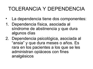 TOLERANCIA Y DEPENDENCIA
• La dependencia tiene dos componentes:
1. Dependencia física, asociada al
   síndrome de abstinencia y que dura
   algunos días
2. Dependencia psicológica, asociada al
   “ansia” y que dura meses o años. Es
   rara en los pacientes a los que se les
   administran opiáceos con fines
   analgésicos
 