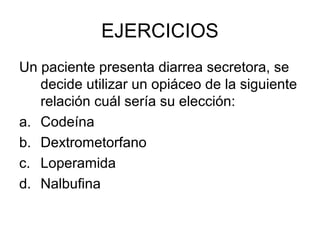 EJERCICIOS
Un paciente presenta diarrea secretora, se
   decide utilizar un opiáceo de la siguiente
   relación cuál sería su elección:
a. Codeína
b. Dextrometorfano
c. Loperamida
d. Nalbufina
 