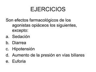 EJERCICIOS
Son efectos farmacológicos de los
   agonistas opiáceos los siguientes,
   excepto:
a. Sedación
b. Diarrea
c. Hipotensión
d. Aumento de la presión en vías biliares
e. Euforia
 