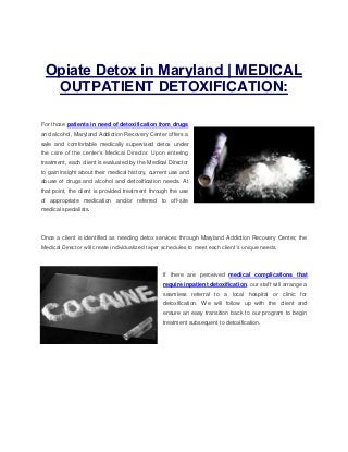 Opiate Detox in Maryland | MEDICAL
OUTPATIENT DETOXIFICATION:
For those patients in need of detoxification from drugs
and alcohol, Maryland Addiction Recovery Center offers a
safe and comfortable medically supervised detox under
the care of the center’s Medical Director. Upon entering
treatment, each client is evaluated by the Medical Director
to gain insight about their medical history, current use and
abuse of drugs and alcohol and detoxification needs. At
that point, the client is provided treatment through the use
of appropriate medication and/or referred to off-site
medical specialists.
Once a client is identified as needing detox services through Maryland Addiction Recovery Center, the
Medical Director will create individualized taper schedules to meet each client’s unique needs.
If there are perceived medical complications that
require inpatient detoxification, our staff will arrange a
seamless referral to a local hospital or clinic for
detoxification. We will follow up with the client and
ensure an easy transition back to our program to begin
treatment subsequent to detoxification.
 