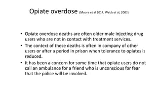 Opiate overdose
(Moore et al 2014; Webb et al, 2003)
• Opiate overdose deaths are often older male injecting drug
users who are not in contact with treatment services.
• The context of these deaths is often in company of other
users or after a period in prison when tolerance to opiates is
reduced.
• It has been a concern for some time that opiate users do not
call an ambulance for a friend who is unconscious for fear that
the police will be involved.
 