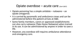 Opiate overdose symptoms are likely to be:
• Drowsiness
• Pinpoint pupils
• Slowed breathing
• History of recent drug use (is there a syringe or foil around?)
If you suspect an overdose – call 999 and ask for an ambulance.
Opiate overdose symptoms
 