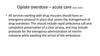 Opiate overdose – acute care
(DoH 2007)
• Opiate poisoning has a simple antidote – naloxone – an opiate
antagonist.
• It is carried by paramedic and ambulance crews and can be
administered before the patient arrives at A&E.
• Some family members, carers or approved establishments can also
carry naloxone (Take-Home Naloxone) when trained in its use. It can
be administered by anyone in order to save a life.
• However, any overdose still requires ambulance attendance and
emergency care.
• All services working with problem drug users should have an
emergency protocol in place that covers the management of drug
overdoses. This should include rapid ambulance call and competent
preservation of a clear airway, and may include protocols for the
emergency administration of interim naloxone while awaiting the
arrival of the ambulance
 