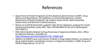 References
• Department of Health (England) and the devolved administrations (2007). Drug Misuse
and Dependence: UK Guidelines on Clinical Management. London: Department of
Health (England), the Scottish Government, Welsh Assembly Government and
Northern Ireland Executive.
• Moore, C. Lloyd, G. Oretti, R. Russell, I. and Snooks, H. (2014) Paramedic-supplied
‘Take Home’ Naloxone: protocol for cluster randomised feasibility study. BMJ
Open 2014;4:e004712 doi:10.1136/bmjopen-2013-004712
• National Records of Scotland (2014) Drug-related deaths in Scotland in 2014. Available
at: http://www.nrscotland.gov.uk/files//statistics/drug-related-deaths/drd14/drugs-
related-deaths-2014.pdf
• ONS (2014) Deaths related to drug poisoning in England and Wales, 2014
registrations. Available at: http://www.ons.gov.uk/ons/dcp171778_414574.pdf
• Webb, L., Oyefeso, A., Schifano, F., Cheeta, S., Pollard, M. & Ghodse, H. (2003)
Cause and manner of death in drug-related fatality: an analysis of drug-related deaths
recorded by coroners in England and Wales in 2000. Drug and Alcohol Dependence,
72, 67-74.
 