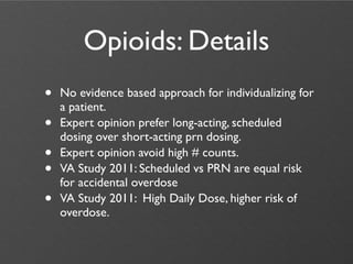 Opioids: Details
•   No evidence based approach for individualizing for
    a patient.
•   Expert opinion prefer long-acting, scheduled
    dosing over short-acting prn dosing.
•   Expert opinion avoid high # counts.
•   VA Study 2011: Scheduled vs PRN are equal risk
    for accidental overdose
•   VA Study 2011: High Daily Dose, higher risk of
    overdose.
 