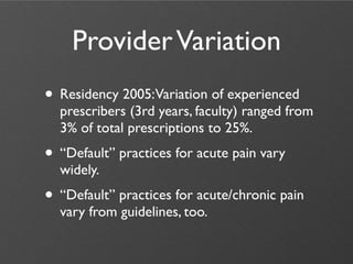 Provider Variation
• Residency 2005:Variation of experienced
  prescribers (3rd years, faculty) ranged from
  3% of total prescriptions to 25%.
• “Default” practices for acute pain vary
  widely.
• “Default” practices for acute/chronic pain
  vary from guidelines, too.
 