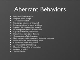 Aberrant Behaviors
•   Purposeful Over-sedation
•   Negative mood change
•   Appears intoxicated
•   Increasingly unkempt or impaired
•   Involvement in car or other accidents
•   Requests for frequent early renewals
•   Increasing dose without authorization
•   Reports lost/stolen prescriptions
•   Prescriptions from other doctors
•   Changes route of administration
•   Uses medications in response to situational stressors
•   Insists on certain medications by name
•   Contact with street drug culture
•   Abusing alcohol or illicit drugs
•   Hoarding (Stockpiling) of medication
•   Arrested by police
•    Victim of abuse
 