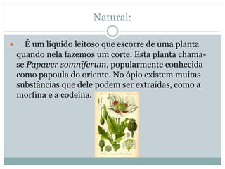 Natural:
 É um líquido leitoso que escorre de uma planta
quando nela fazemos um corte. Esta planta chama-
se Papaver somniferum, popularmente conhecida
como papoula do oriente. No ópio existem muitas
substâncias que dele podem ser extraídas, como a
morfina e a codeína.
 