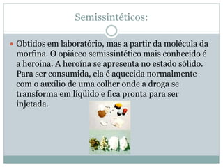 Semissintéticos:
 Obtidos em laboratório, mas a partir da molécula da
morfina. O opiáceo semissintético mais conhecido é
a heroína. A heroína se apresenta no estado sólido.
Para ser consumida, ela é aquecida normalmente
com o auxílio de uma colher onde a droga se
transforma em líqüido e fica pronta para ser
injetada.
 