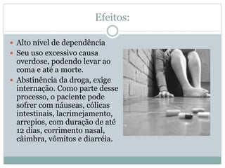 Efeitos:
 Alto nível de dependência
 Seu uso excessivo causa
overdose, podendo levar ao
coma e até a morte.
 Abstinência da droga, exige
internação. Como parte desse
processo, o paciente pode
sofrer com náuseas, cólicas
intestinais, lacrimejamento,
arrepios, com duração de até
12 dias, corrimento nasal,
câimbra, vômitos e diarréia.
 