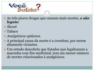  As três piores drogas que causam mais mortes, e são
legais:
 Álcool
 Tabaco
 Analgésicos opiáceos.
 A principal causa da morte é a overdose, por serem
altamente viciantes.
 Um estudo descobriu que Estados que legalizaram a
maconha com fim medicinal, tem um menor número
de mortes relacionados á analgésicos.
 