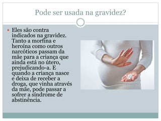 Pode ser usada na gravidez?
 Eles são contra
indicados na gravidez.
Tanto a morfina e
heroína como outros
narcóticos passam da
mãe para a criança que
ainda está no útero,
prejudicando-a. E
quando a criança nasce
e deixa de receber a
droga, que vinha através
da mãe, pode passar a
sofrer a síndrome de
abstinência.
 
