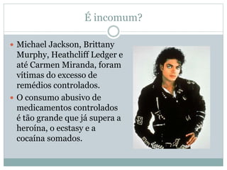 É incomum?
 Michael Jackson, Brittany
Murphy, Heathcliff Ledger e
até Carmen Miranda, foram
vítimas do excesso de
remédios controlados.
 O consumo abusivo de
medicamentos controlados
é tão grande que já supera a
heroína, o ecstasy e a
cocaína somados.
 