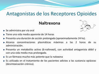 Antagonistas de los Receptores Opioides
                             Naltrexona
Se administra por vía oral
Tiene una vida media aparente de 14 horas
Presenta una duración de acción prolongada (aproximadamente 24 hs).
Alcanza concentraciones plasmáticas máximas a las 2 horas de su
administración.
Presenta un metabolito activo (6-naltrexol), con actividad antagonista débil y
con una vida media mas prolongada.
Es un fármaco mucho más potente que la naloxona
Es utilizada en el tratamiento de los pacientes adictos a las sustancia opiáceas
(desintoxicación crónica).
 