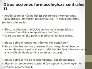 • Acción sobre el Núcleo del III par (inhibe interneuronas
gabaérgicas, activacion parasimpática): Miosis puntiforme
(no hay tolerancia).
• Efecto antitusivo: inhibición centro de la tos(médula)
(Heroína*>codeina>meperidina>morfina).
*No se usa por el alto potencial adictivo de esta droga.
• Efecto sobre el centro del vómito: Por acción Da*
inducen vómitos con las primeras dosis, luego lo inhiben por
acción depresora sobre el centro del vómito *(morfina contiene
a la molécula de dopamina en su estructura).
• Efecto sobre la via de la recompensa (dopaminérgica).
• Alteran la temperatura corporal (en agudo la disminuyen, en
crónico la aumentan).
Otras acciones farmacológicas centrales
II
 